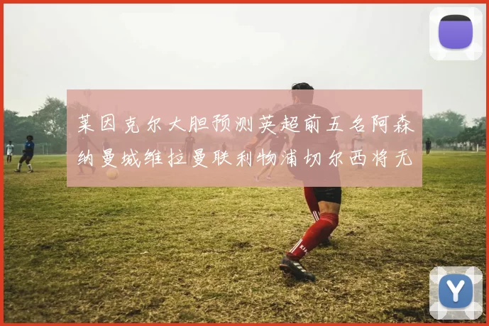 莱因克尔大胆预测英超前五名阿森纳曼城维拉曼联利物浦切尔西将无缘欧战
