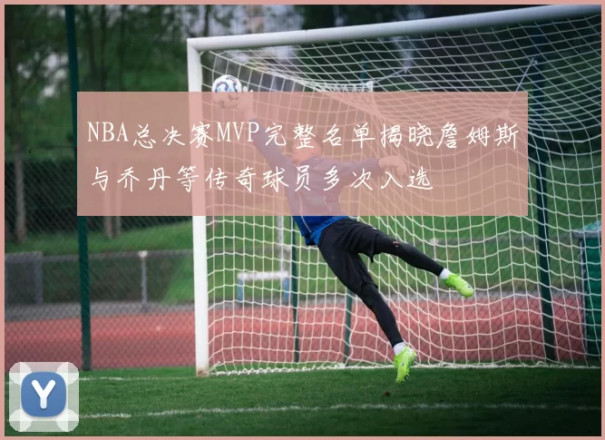 NBA总决赛MVP完整名单揭晓詹姆斯与乔丹等传奇球员多次入选