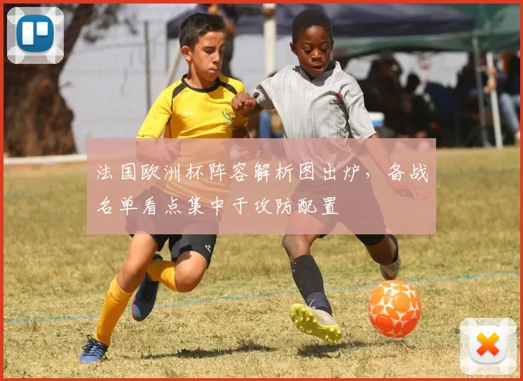法国欧洲杯阵容解析图出炉，备战名单看点集中于攻防配置
