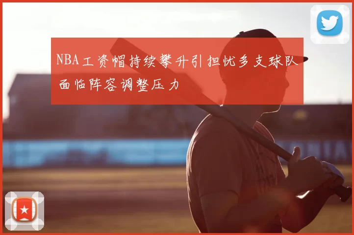 NBA工资帽持续攀升引担忧多支球队面临阵容调整压力