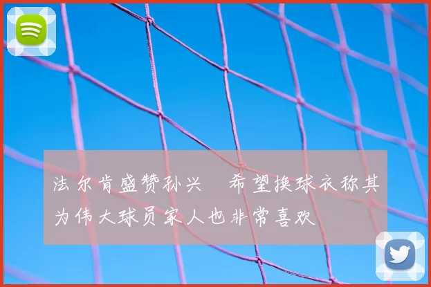 法尔肯盛赞孙兴慜希望换球衣称其为伟大球员家人也非常喜欢