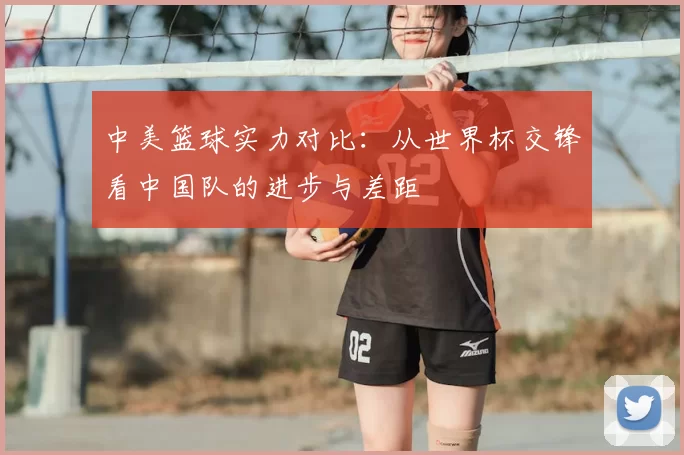 中美篮球实力对比:从世界杯交锋看中国队的进步与差距