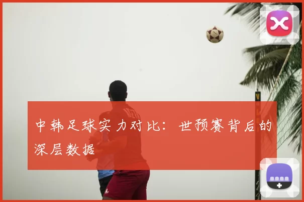 中韩足球实力对比:世预赛背后的深层数据