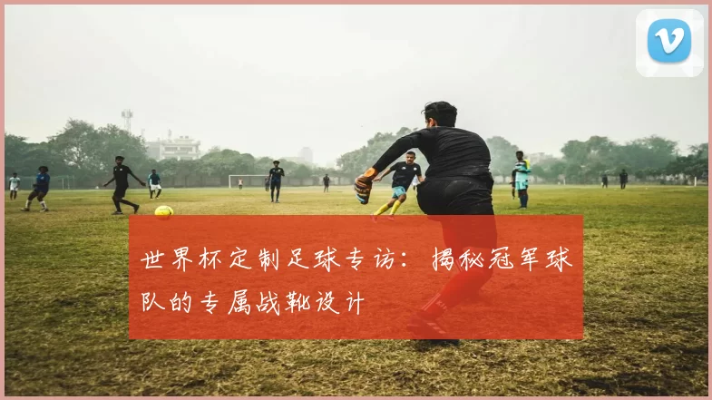 世界杯定制足球专访:揭秘冠军球队的专属战靴设计