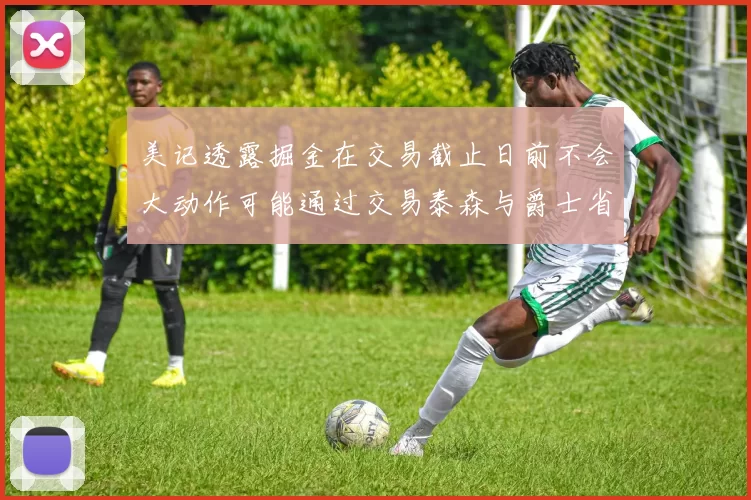 美记透露掘金在交易截止日前不会大动作可能通过交易泰森与爵士省钱
