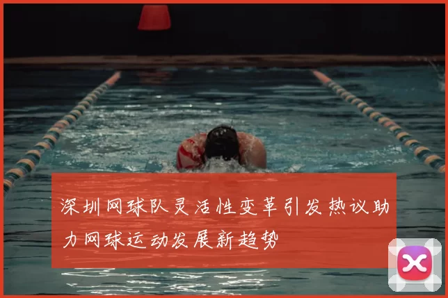 深圳网球队灵活性变革引发热议助力网球运动发展新趋势
