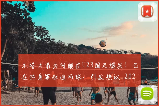 木塔力甫为何能在U23国足爆发！已在热身赛独造两球，引发热议_20260615100618
