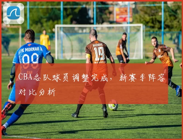 CBA各队球员调整完成，新赛季阵容对比分析