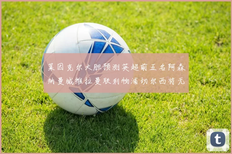 莱因克尔大胆预测英超前五名阿森纳曼城维拉曼联利物浦切尔西将无缘欧战