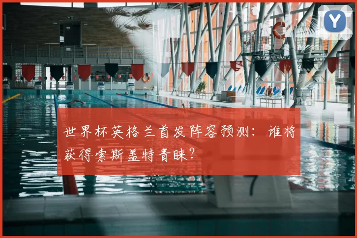 世界杯英格兰首发阵容预测：谁将获得索斯盖特青睐？