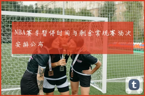 NBA赛季暂停时间与剩余常规赛场次安排公布