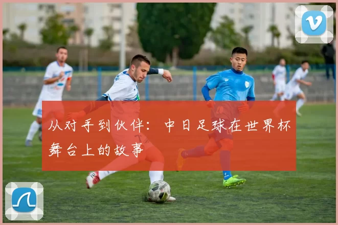 从对手到伙伴:中日足球在世界杯舞台上的故事