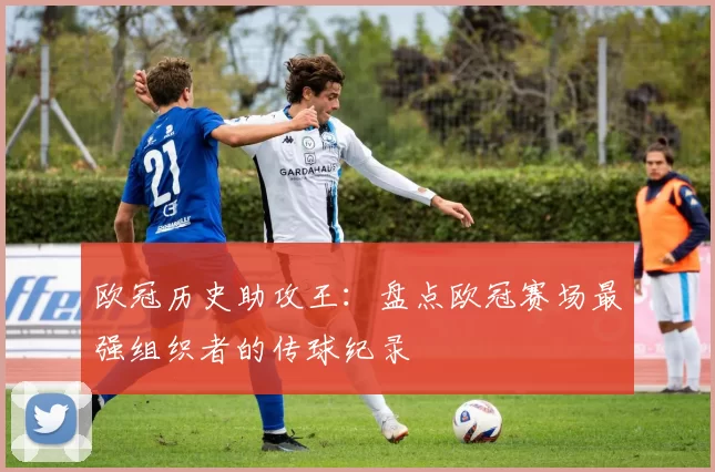 欧冠历史助攻王:盘点欧冠赛场最强组织者的传球纪录