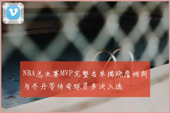 NBA总决赛MVP完整名单揭晓詹姆斯与乔丹等传奇球员多次入选