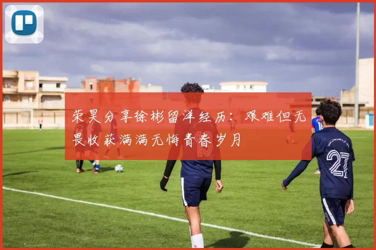 荣昊分享徐彬留洋经历：艰难但无畏收获满满无悔青春岁月