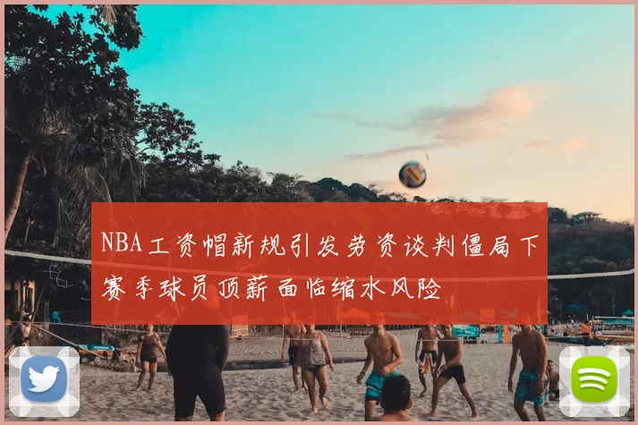 NBA工资帽新规引发劳资谈判僵局下赛季球员顶薪面临缩水风险