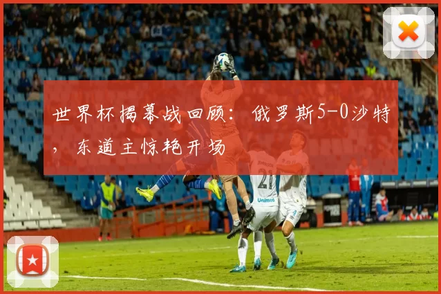 世界杯揭幕战回顾:俄罗斯5-0沙特,东道主惊艳开场
