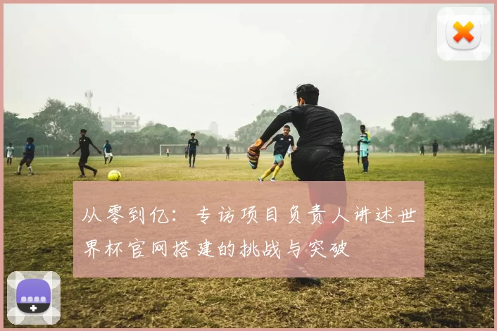 从零到亿：专访项目负责人讲述世界杯官网搭建的挑战与突破