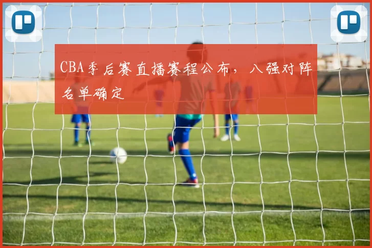 CBA季后赛直播赛程公布,八强对阵名单确定