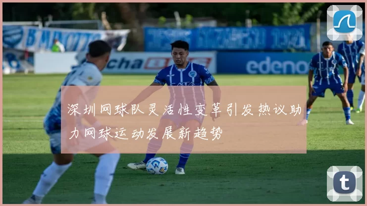 深圳网球队灵活性变革引发热议助力网球运动发展新趋势