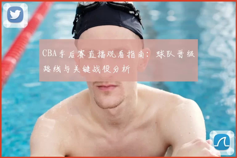 CBA季后赛直播观看指南：球队晋级路线与关键战役分析