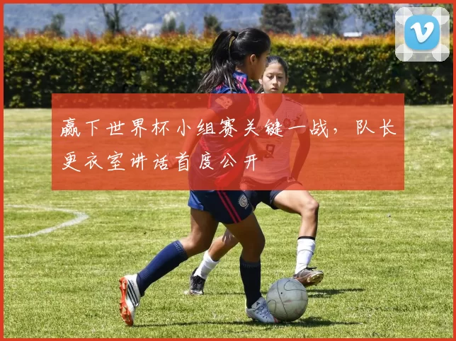 赢下世界杯小组赛关键一战,队长更衣室讲话首度公开