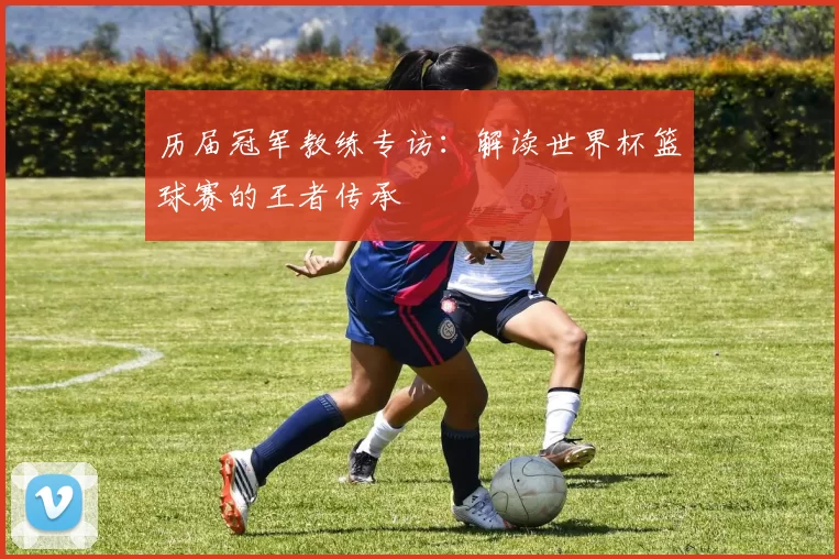 历届冠军教练专访:解读世界杯篮球赛的王者传承