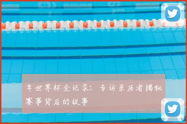 年世界杯全记录:专访亲历者揭秘赛事背后的故事