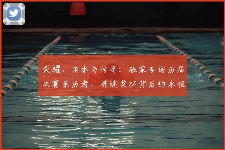荣耀、泪水与传奇：独家专访历届决赛亲历者，讲述奖杯背后的永恒瞬间
