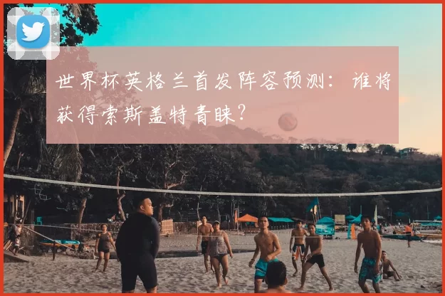 世界杯英格兰首发阵容预测:谁将获得索斯盖特青睐?