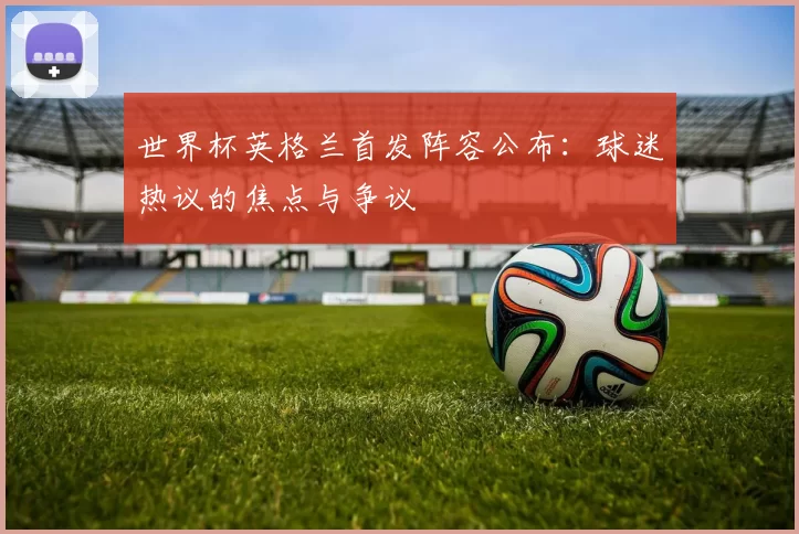 世界杯英格兰首发阵容公布:球迷热议的焦点与争议