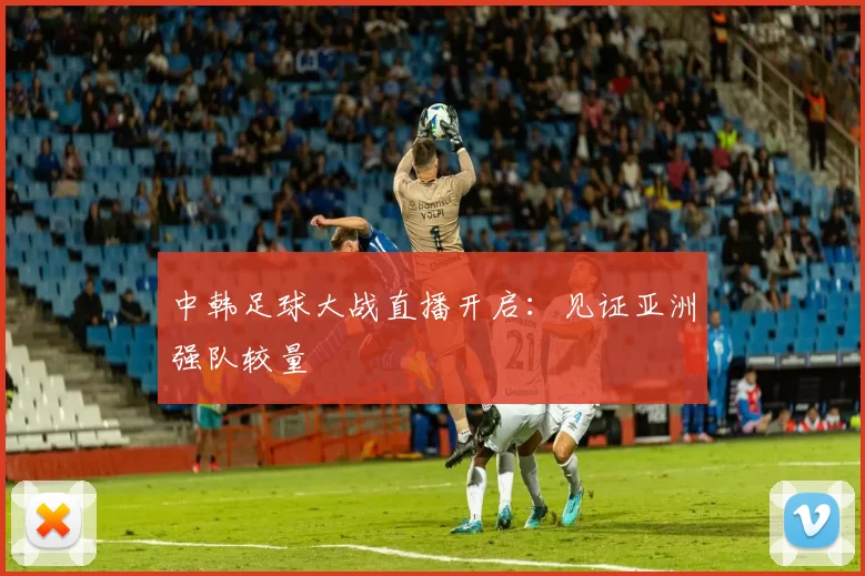中韩足球大战直播开启：见证亚洲强队较量
