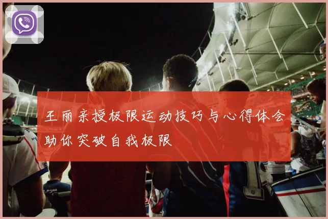 王丽亲授极限运动技巧与心得体会助你突破自我极限