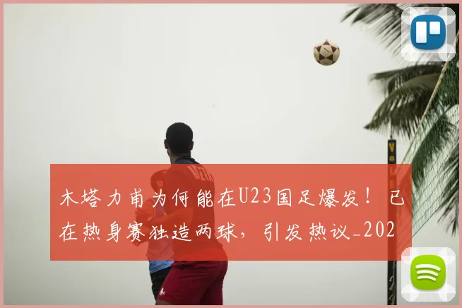 木塔力甫为何能在U23国足爆发!已在热身赛独造两球,引发热议_20260615100618