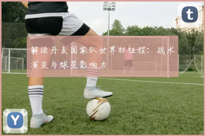 解读丹麦国家队世界杯征程:战术演变与球星影响力