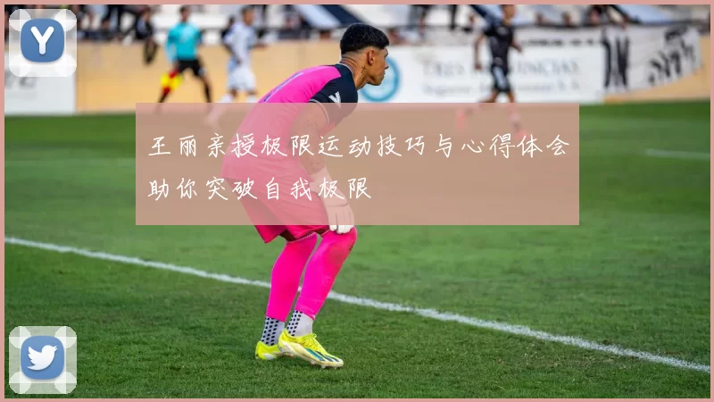 王丽亲授极限运动技巧与心得体会助你突破自我极限