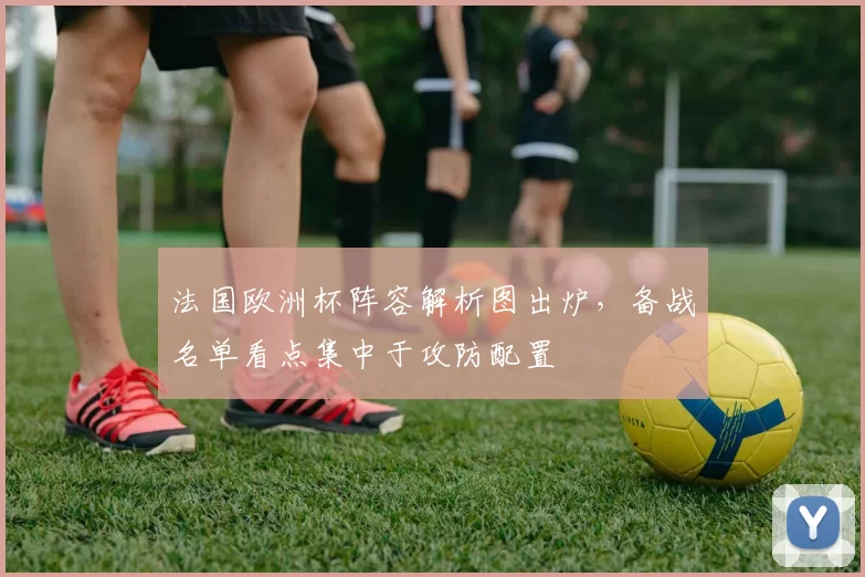法国欧洲杯阵容解析图出炉，备战名单看点集中于攻防配置