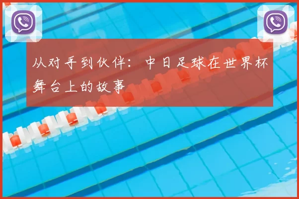 从对手到伙伴：中日足球在世界杯舞台上的故事