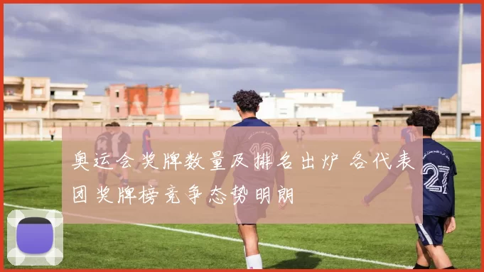 奥运会奖牌数量及排名出炉 各代表团奖牌榜竞争态势明朗