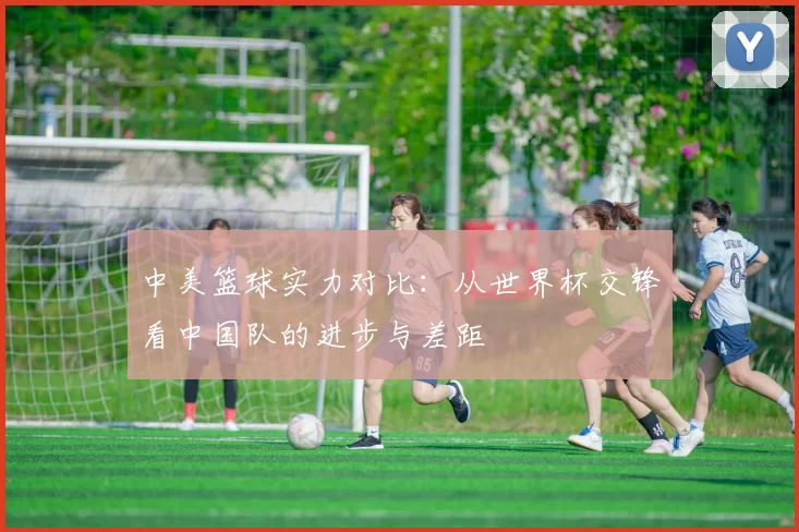 中美篮球实力对比:从世界杯交锋看中国队的进步与差距