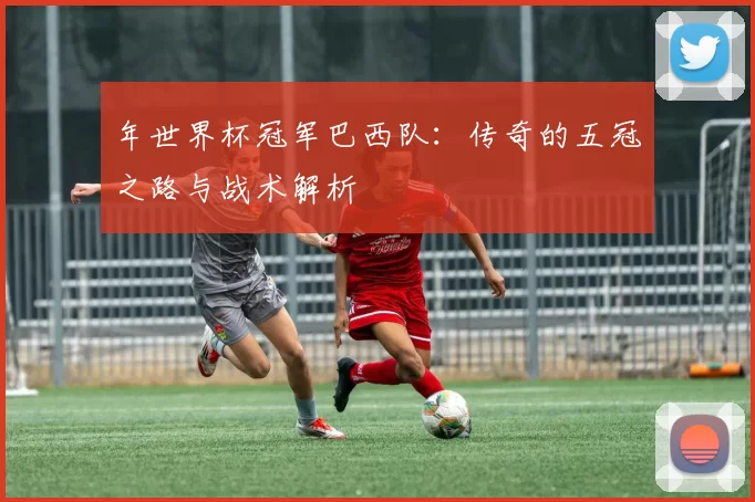 年世界杯冠军巴西队：传奇的五冠之路与战术解析