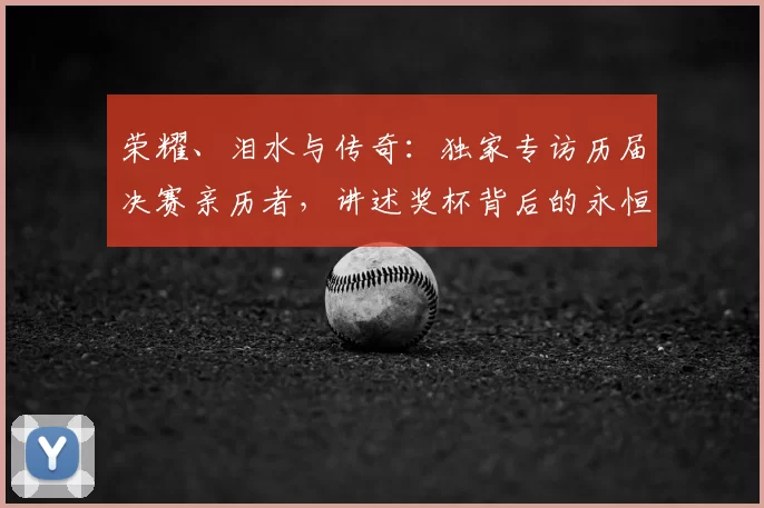 荣耀、泪水与传奇:独家专访历届决赛亲历者,讲述奖杯背后的永恒瞬间