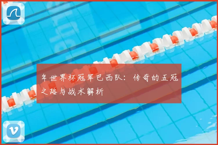 年世界杯冠军巴西队：传奇的五冠之路与战术解析