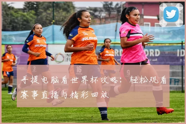 手提电脑看世界杯攻略:轻松观看赛事直播与精彩回放
