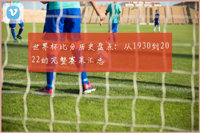世界杯比分历史盘点:从1930到2022的完整赛果汇总
