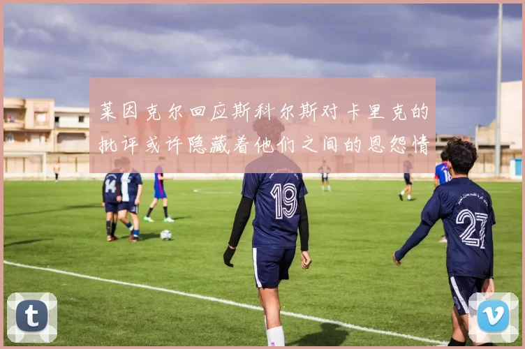 莱因克尔回应斯科尔斯对卡里克的批评或许隐藏着他们之间的恩怨情仇