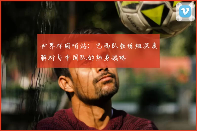 世界杯前哨站：巴西队教练组深度解析与中国队的热身战略
