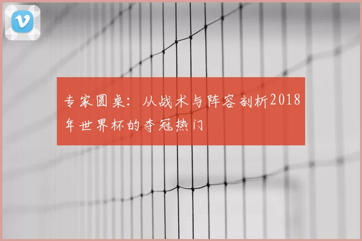 专家圆桌:从战术与阵容剖析2018年世界杯的夺冠热门